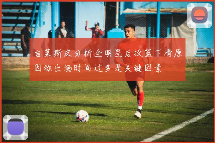 吉莱斯皮分析全明星后投篮下滑原因称出场时间过多是关键因素
