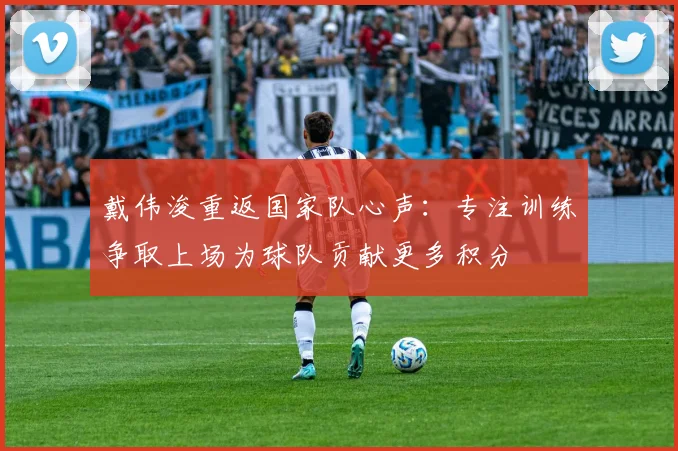 戴伟浚重返国家队心声：专注训练争取上场为球队贡献更多积分