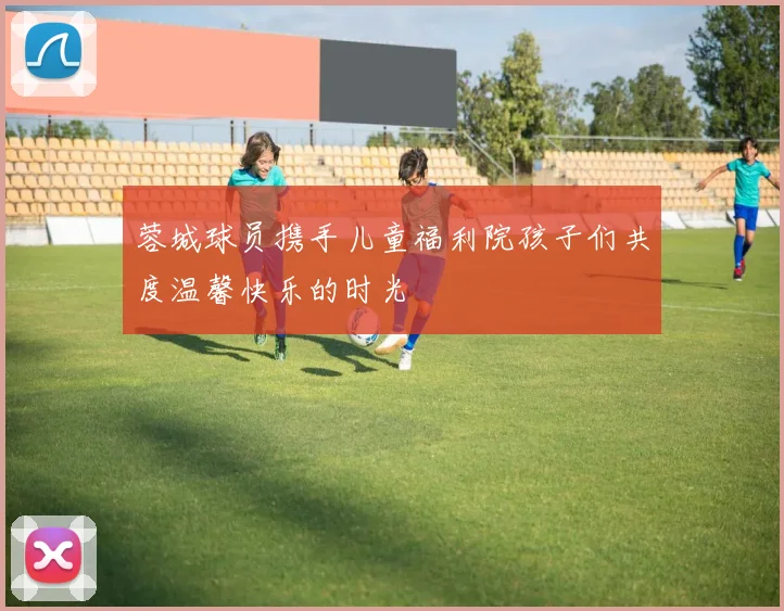 蓉城球员携手儿童福利院孩子们共度温馨快乐的时光
