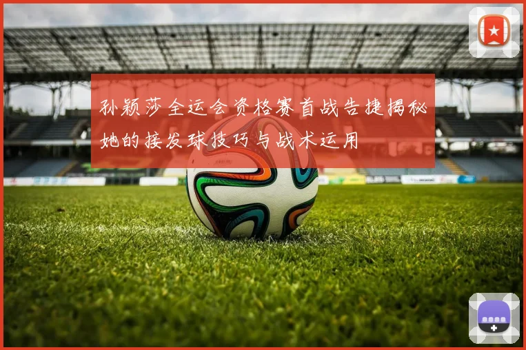 孙颖莎全运会资格赛首战告捷揭秘她的接发球技巧与战术运用