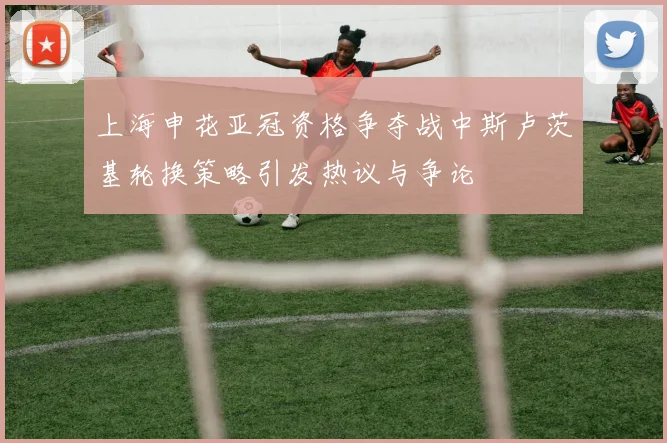 上海申花亚冠资格争夺战中斯卢茨基轮换策略引发热议与争论