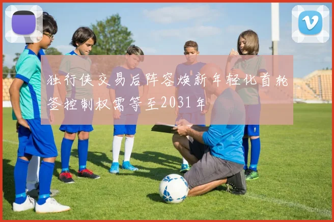 独行侠交易后阵容焕新年轻化首轮签控制权需等至2031年
