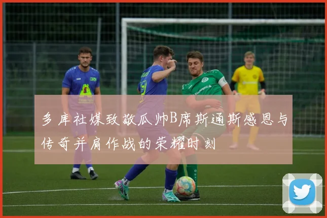 多库社媒致敬瓜帅B席斯通斯感恩与传奇并肩作战的荣耀时刻