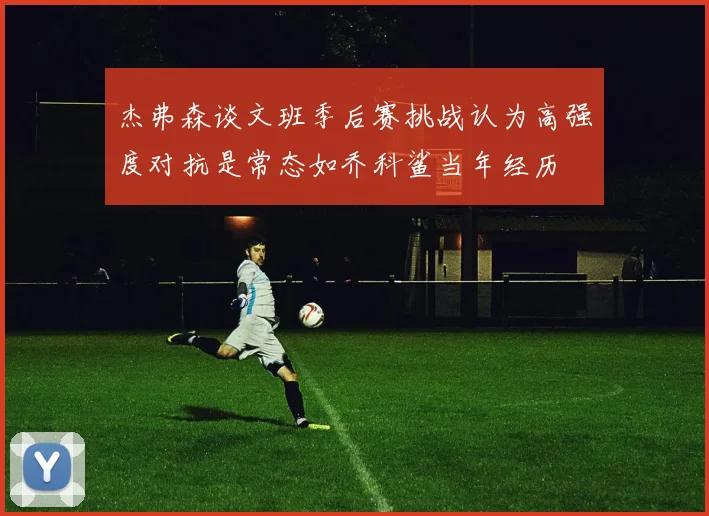 杰弗森谈文班季后赛挑战认为高强度对抗是常态如乔科鲨当年经历