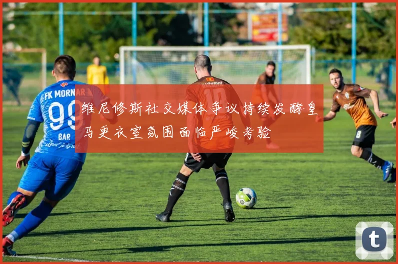 维尼修斯社交媒体争议持续发酵皇马更衣室氛围面临严峻考验