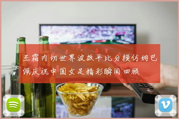 王霜内切世界波扳平比分模仿姆巴佩庆祝中国女足精彩瞬间回顾