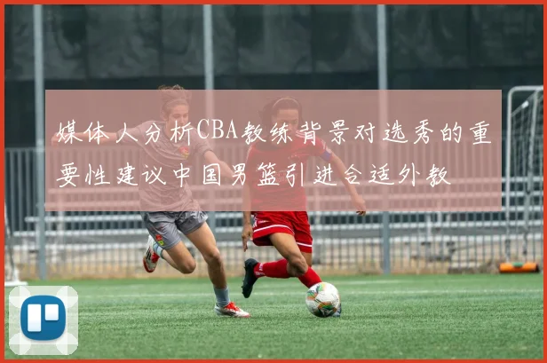 媒体人分析CBA教练背景对选秀的重要性建议中国男篮引进合适外教